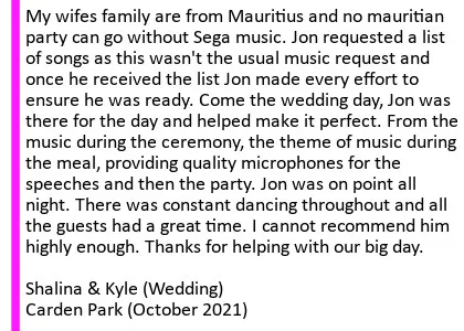 Carden Oct 2021 DJ Testimonial - Before the big day Jon sent a questionnaire asking for details of the big day and what music/ themes/ etc. My wifes family are from Mauritius and no mauritian party can go without Sega music. Jon requested a list of songs as this wasn't the usual music request and once he received the list Jon made every effort to ensure he was ready. Come the wedding day, Jon was there for the day and helped make it perfect. From the music during the ceremony, the theme of music during the meal, providing quality microphones for the speeches and then the party. We requested a range of music and I asked him to see how the vibe was and switch if needs be. Jon was on point all night. There was constant dancing throughout and all the guests had a great time. But also the mauritian sega music was exactly what we asked for. Jon read the room well and changed up the music whenever people were getting tired. I cannot recommend him highly enough. Thanks for helping with our big day. Shalina and Kyle (Wedding) Carden Park Hotel. Carden Park Wedding DJ
